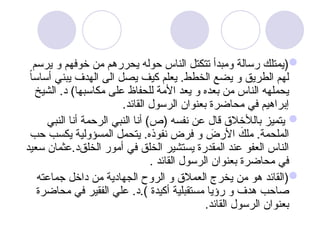 
‫يرسم‬ ‫و‬ ‫خوفهم‬ ‫من‬ ‫يحررهم‬ ‫حوله‬ ‫الناس‬ ‫تتكتل‬ ‫ومبدأ‬ ‫رسالة‬ ‫(يمتلك‬
ً‫ا‬‫أساس‬ ‫يبني‬ ‫الهدف‬ ‫الى‬ ‫يصل‬ ‫كيف‬ ‫يعلم‬ .‫الخطط‬ ‫يضع‬ ‫و‬ ‫الطريق‬ ‫لهم‬
‫الشيخ‬ .‫د‬ )‫مكاسبها‬ ‫على‬ ‫للحفاظ‬ ‫األمة‬ ‫يعد‬ ‫و‬ ‫بعده‬ ‫من‬ ‫الناس‬ ‫يحملهه‬
.‫القائد‬ ‫الرسول‬ ‫بعنوان‬ ‫محاضرة‬ ‫في‬ ‫إبراهيم‬

‫النبي‬ ‫أنا‬ ‫الرحمة‬ ‫النبي‬ ‫أنا‬ )‫(ص‬ ‫نفسه‬ ‫عن‬ ‫قال‬ ‫بالألخالق‬ ‫يتميز‬
‫حب‬ ‫يكسب‬ ‫المسؤولية‬ ‫يتحمل‬ .‫نفوذه‬ ‫فرض‬ ‫و‬ َ
‫األرض‬ َ
‫ملك‬ .‫الملحمة‬
‫الخلق‬ ‫أمور‬ ‫في‬ ‫الخلق‬ ‫يستشير‬ ‫المقدرة‬ ‫عند‬ ‫العفو‬ ‫الناس‬
‫سعيد‬ ‫عثمان‬.‫د‬
. ‫القائد‬ ‫الرسول‬ ‫بعنوان‬ ‫محاضرة‬ ‫في‬

‫جماعته‬ ‫داخل‬ ‫من‬ ‫الجهادية‬ ‫الروح‬ ‫و‬ ‫العمالق‬ ‫يخرج‬ ‫من‬ ‫هو‬ ‫(القائد‬
.) ‫أكيدة‬ ‫مستقبلية‬ ‫رؤيا‬ ‫و‬ ‫هدف‬ ‫صاحب‬
‫محاضرة‬ ‫في‬ ‫الفقير‬ ‫علي‬ .‫د‬
.‫القائد‬ ‫الرسول‬ ‫بعنوان‬
 