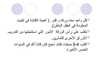 
‫تثبيت‬ ‫في‬ ‫الكتابة‬ ‫أهمية‬ ( ..‫قلم‬ ‫و‬ ‫ورقه‬ ‫معاه‬ ‫واحد‬ ‫كل‬
.)‫الباطن‬ ‫العقل‬ ‫في‬ ‫المعلومة‬

‫التدريب‬ ‫من‬ ‫استنتجتها‬ ‫التي‬ ‫األمور‬ ‫الورقة‬ ‫رأس‬ ‫على‬ ‫نكتب‬

.‫ين‬u
‫ر‬‫للتما‬ ‫األخرى‬ ‫األوراق‬

‫اكتب‬
4
-
5
‫السنوات‬ ‫في‬ ‫لك‬ ً‫ا‬‫قائد‬ ‫كان‬ ‫ناجح‬ ‫لقائد‬ ‫صفات‬
.‫األخيرة‬ ‫الخمس‬
 