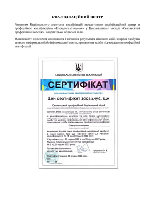 КВАЛІФІКАЦІЙНИЙ ЦЕНТР
Рішенням Національного агентства кваліфікацій акредитовано кваліфікаційний центр за
професійною кваліфікацією «Електрогазозварник» у Комунальному закладі «Свалявський
професійний коледж» Закарпатської обласної ради.
Можливості: здійснення оцінювання і визнання результатів навчання осіб, зокрема здобутих
шляхом неформальної або інформальної освіти, присвоєння та/або підтвердження професійної
кваліфікації.
Навчально-практичні центри
2025
 