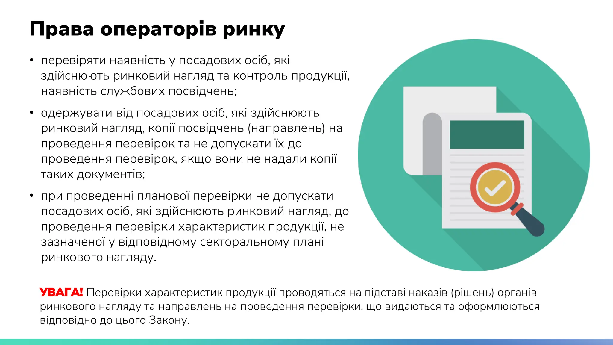 Права операторів ринку
• перевіряти наявність у посадових осіб, які
здійснюють ринковий нагляд та контроль продукції,
наявність службових посвідчень;
• одержувати від посадових осіб, які здійснюють
ринковий нагляд, копії посвідчень (направлень) на
проведення перевірок та не допускати їх до
проведення перевірок, якщо вони не надали копії
таких документів;
• при проведенні планової перевірки не допускати
посадових осіб, які здійснюють ринковий нагляд, до
проведення перевірки характеристик продукції, не
зазначеної у відповідному секторальному плані
ринкового нагляду.
УВАГА! Перевірки характеристик продукції проводяться на підставі наказів (рішень) органів
ринкового нагляду та направлень на проведення перевірки, що видаються та оформлюються
відповідно до цього Закону.
 