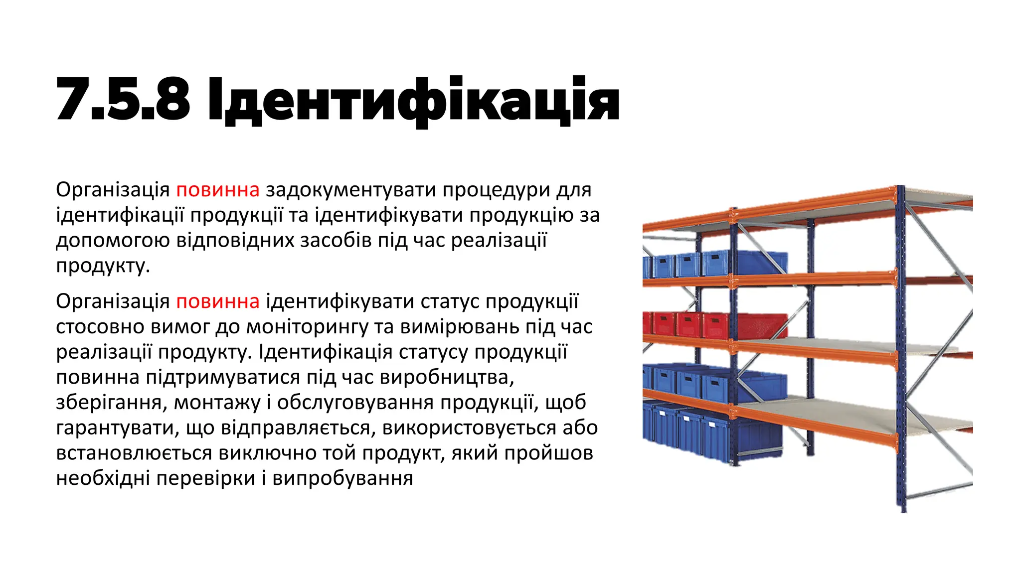 7.5.8 Ідентифікація
Організація повинна задокументувати процедури для
ідентифікації продукції та ідентифікувати продукцію за
допомогою відповідних засобів під час реалізації
продукту.
Організація повинна ідентифікувати статус продукції
стосовно вимог до моніторингу та вимірювань під час
реалізації продукту. Ідентифікація статусу продукції
повинна підтримуватися під час виробництва,
зберігання, монтажу і обслуговування продукції, щоб
гарантувати, що відправляється, використовується або
встановлюється виключно той продукт, який пройшов
необхідні перевірки і випробування
 