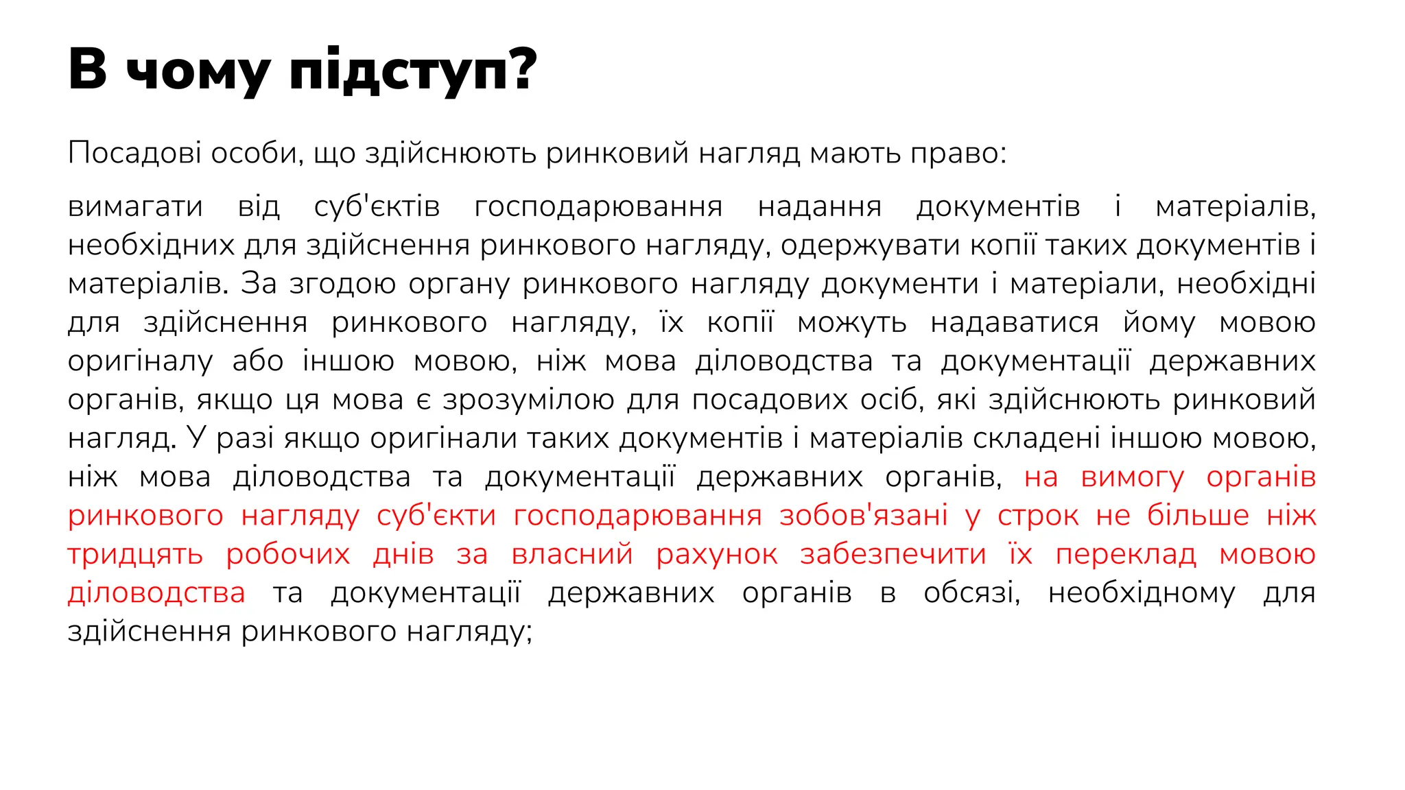 В чому підступ?
Посадові особи, що здійснюють ринковий нагляд мають право:
вимагати від суб'єктів господарювання надання документів і матеріалів,
необхідних для здійснення ринкового нагляду, одержувати копії таких документів і
матеріалів. За згодою органу ринкового нагляду документи і матеріали, необхідні
для здійснення ринкового нагляду, їх копії можуть надаватися йому мовою
оригіналу або іншою мовою, ніж мова діловодства та документації державних
органів, якщо ця мова є зрозумілою для посадових осіб, які здійснюють ринковий
нагляд. У разі якщо оригінали таких документів і матеріалів складені іншою мовою,
ніж мова діловодства та документації державних органів, на вимогу органів
ринкового нагляду суб'єкти господарювання зобов'язані у строк не більше ніж
тридцять робочих днів за власний рахунок забезпечити їх переклад мовою
діловодства та документації державних органів в обсязі, необхідному для
здійснення ринкового нагляду;
 