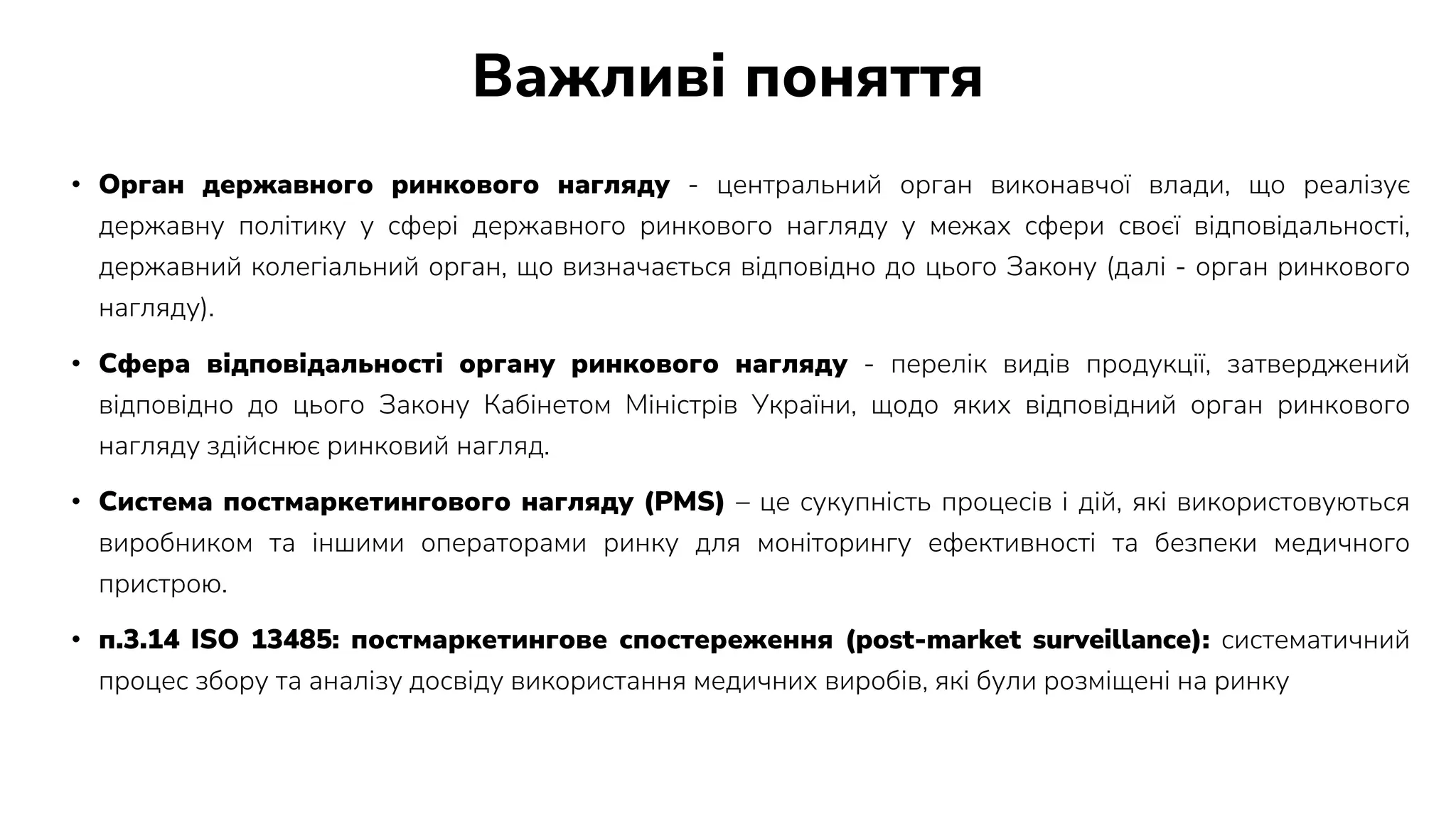 Важливі поняття
• Орган державного ринкового нагляду - центральний орган виконавчої влади, що реалізує
державну політику у сфері державного ринкового нагляду у межах сфери своєї відповідальності,
державний колегіальний орган, що визначається відповідно до цього Закону (далі - орган ринкового
нагляду).
• Сфера відповідальності органу ринкового нагляду - перелік видів продукції, затверджений
відповідно до цього Закону Кабінетом Міністрів України, щодо яких відповідний орган ринкового
нагляду здійснює ринковий нагляд.
• Система постмаркетингового нагляду (PMS) – це сукупність процесів і дій, які використовуються
виробником та іншими операторами ринку для моніторингу ефективності та безпеки медичного
пристрою.
• п.3.14 ISO 13485: постмаркетингове спостереження (post-market surveillance): систематичний
процес збору та аналізу досвіду використання медичних виробів, які були розміщені на ринку
 
