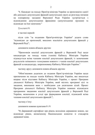 2
"6. Кандидат на посаду Прем'єр-міністра України за пропозицією однієї
або декількох депутатських фракцій (депутатських груп) до розгляду питання
на пленарному засіданні Верховної Ради України зустрічається з
відповідними депутатськими фракціями (депутатськими групами) та
відповідає на їхні запитання."
2) в статті 9:
в частині першій:
після слів "за поданням Прем'єр-міністра України" додати слова
"відповідно до пропозицій, внесених коаліцією депутатських фракцій у
Верховній Раді";
доповнити новим абзацом другим:
"Пропозиція коаліції депутатських фракцій у Верховній Раді щодо
кандидатури на посаду члена (членів) Кабінету Міністрів України
підписується всіма членами коаліції депутатських фракцій, із зазначенням
результатів поіменного голосування кожного з членів коаліції депутатських
фракцій за кандидатуру, запропоновану Кабінету Міністрів України."
частину другу доповнити новим абзацом другим:
"Обов’язковим додатком до подання Прем’єр-міністра України щодо
призначення на посади членів Кабінету Міністрів України, яке вноситься
вперше після відставки Кабінету Міністрів України, є проект Програми
діяльності Кабінету Міністрів України, який містить програмні цілі та
завдання, виконання яких є необхідним для досягнення цілей. Проект
Програми діяльності Кабінету Міністрів України повинен відповідати
програмним завданням коаліції депутатських фракцій у Верховній Раді
України, визначеним в угоді про формування коаліції, підписаній всіма
членами коаліції депутатських фракцій.";
частину п’яту:
доповнити новими пунктами 8 і 9:
"8) Державний сертифікат про рівень володіння державною мовою, що
відповідає рівню, визначеному Національною комісією зі стандартів
державної мови.
 