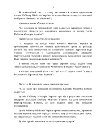 3
9) мотиваційний лист, у якому викладаються мотиви призначення
членом Кабінету Міністрів України, та власне бачення кандидата можливої
майбутньої діяльності на цій посаді.";
доповнити новим абзацом десятим:
"Усі відомості та мотиваційний лист подаються державною мовою і
власноручно підписуються відповідним кандидатом на посаду члена
Кабінету Міністрів України.";
частину сьому викласти в новій редакції:
"7. Кандидат на посаду члена Кабінету Міністрів України за
пропозиціями депутатських фракцій (депутатських груп) до розгляду
питання про його призначення на пленарному засіданні Верховної Ради
України зустрічається з відповідними депутатськими фракціями
(депутатськими групами) в порядку, встановленому Регламентом Верховної
Ради України, та відповідає на їхні запитання.";
в частині восьмій після слів "щодо окремих посад" додати слова
"відповідно до вимог, встановлених Регламентом Верховної Ради України";
в частині одинадцятій після слів "цієї статті" додати слова "а також
Регламентом Верховної Ради України";
3) статтю 12 доповнити новою частиною третьою:
"3. До заяви про складання повноважень Кабінету Міністрів України
додаються:
1) звіт Кабінету Міністрів України про хід і результати виконання
Програми діяльності Кабінету Міністрів України від дати призначення
Прем’єр-міністра України, до дати подання заяви про складання
повноважень;
2) звіт Кабінету Міністрів України про виконання закону про Державний
бюджет України впродовж періоду з початку року до останньої дати місяця,
що передував даті подання заяви про складання повноважень;
3) звіти про хід виконання загальнодержавних програм."
 