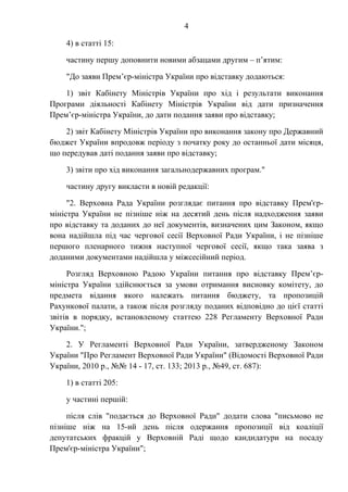 4
4) в статті 15:
частину першу доповнити новими абзацами другим – п’ятим:
"До заяви Прем’єр-міністра України про відставку додаються:
1) звіт Кабінету Міністрів України про хід і результати виконання
Програми діяльності Кабінету Міністрів України від дати призначення
Прем’єр-міністра України, до дати подання заяви про відставку;
2) звіт Кабінету Міністрів України про виконання закону про Державний
бюджет України впродовж періоду з початку року до останньої дати місяця,
що передував даті подання заяви про відставку;
3) звіти про хід виконання загальнодержавних програм."
частину другу викласти в новій редакції:
"2. Верховна Рада України розглядає питання про відставку Прем'єр-
міністра України не пізніше ніж на десятий день після надходження заяви
про відставку та доданих до неї документів, визначених цим Законом, якщо
вона надійшла під час чергової сесії Верховної Ради України, і не пізніше
першого пленарного тижня наступної чергової сесії, якщо така заява з
доданими документами надійшла у міжсесійний період.
Розгляд Верховною Радою України питання про відставку Прем’єр-
міністра України здійснюється за умови отримання висновку комітету, до
предмета відання якого належать питання бюджету, та пропозицій
Рахункової палати, а також після розгляду поданих відповідно до цієї статті
звітів в порядку, встановленому статтею 228 Регламенту Верховної Ради
України.";
2. У Регламенті Верховної Ради України, затвердженому Законом
України "Про Регламент Верховної Ради України" (Відомості Верховної Ради
України, 2010 р., №№ 14 - 17, ст. 133; 2013 р., №49, ст. 687):
1) в статті 205:
у частині першій:
після слів "подається до Верховної Ради" додати слова "письмово не
пізніше ніж на 15-ий день після одержання пропозиції від коаліції
депутатських фракцій у Верховній Раді щодо кандидатури на посаду
Прем'єр-міністра України";
 