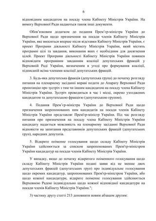 6
відповідним кандидатом на посаду члена Кабінету Міністрів України. На
вимогу Верховної Ради надаються також інші документи.
Обов’язковим додатком до подання Прем’єр-міністра України до
Верховної Ради щодо призначення на посади членів Кабінету Міністрів
України, яке вноситься вперше після відставки Кабінету Міністрів України, є
проект Програми діяльності Кабінету Міністрів України, який містить
програмні цілі та завдання, виконання яких є необхідним для досягнення
цілей. Проект Програми діяльності Кабінету Міністрів України повинен
відповідати програмним завданням коаліції депутатських фракцій у
Верховній Раді України, визначеним в угоді про формування коаліції,
підписаній всіма членами коаліції депутатських фракцій.
3. Будь-яка депутатська фракція (депутатська група) до початку розгляду
питання на пленарному засіданні вправі подати до Апарату Верховної Ради
пропозицію про зустріч з тим чи іншим кандидатом на посаду члена Кабінету
Міністрів України. Зустріч проводиться в час і місці, окремо узгоджених
кандидатом та депутатською фракцією (депутатською групою).
4. Подання Прем’єр-міністра України до Верховної Ради щодо
призначення запропонованих ним кандидатів на посади членів Кабінету
Міністрів України представляє Прем'єр-міністр України. Під час розгляду
питання про призначення на посаду члена Кабінету Міністрів України
кандидату надається можливість на пленарному засіданні Верховної Ради
відповісти на запитання представників депутатських фракцій (депутатських
груп), народних депутатів.
5. Відкрите поіменне голосування щодо складу Кабінету Міністрів
України здійснюється за списком запропонованих Прем'єр-міністром
України кандидатур на посади членів Кабінету Міністрів України.
У випадку, якщо до початку відкритого поіменного голосування щодо
складу Кабінету Міністрів України подані заяви від не менше двох
депутатських фракцій (депутатських груп) про індивідуальне голосування
щодо окремих кандидатур, запропонованих Прем'єр-міністром України, або
щодо кожної кандидатури, відкрите поіменне голосування здійснюється
Верховною Радою індивідуально щодо кожної відповідної кандидатури на
посади членів Кабінету Міністрів України.";
3) частину другу статті 213 доповнити новим абзацом другим:
 