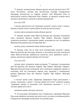 7
"У випадку, встановленому абзацом другим частини дев’ятої статті 2321
цього Регламенту, питання про висловлення недовіри Генеральному
прокурору включається до порядку денного сесії Верховної Ради за
пропозицією комітету Верховної Ради України, до предмету відання якого
належить організація та діяльність органів прокуратури."
4) в статті 228:
в частині другій після слів "відповідне питання" додати слова "а також у
випадку подання звітів із заявою Прем’єр-міністра про відставку,"
частину третю доповнити новим абзацом другим:
"У випадку подання заяви Прем’єр-міністра про відставку позачергові
звіти, визначені Законом України "Про Кабінет Міністрів України"
подаються одночасно з відповідною заявою, незалежно від того, чи приймала
Верховна Рада рішення про позачерговий звіт."
частину десяту доповнити новим абзацом другим:
"У випадку, якщо звіт (в тому числі позачерговий) поданий з заявою
Прем’єр-міністра про відставку, рішення за наслідками розгляду відповідної
заяви Прем’єр-міністра приймається виключно після прийняття одного з
рішень, визначених першим абзацом цієї частини."
5) в статті 2321:
частину другу доповнити новим реченням: "У випадках, встановлених
цим Регламентом або Законом України "Про Кабінет Міністрів України",
Верховна Рада розглядає позачергові звіти зазначених державних органів та
посадових осіб, які охоплюють періоди часу, визначені у відповідному
рішенні Верховної Ради або Законом України "Про Кабінет Міністрів
України".";
в частині третій слова "Директора Державного бюро розслідувань з
питань, зазначених у пункті 1 частини першої цієї статті" замінити словами
"державних органів та посадових осіб, визначених пунктами 1, 2, 4, 5
частини першої цієї статті";
доповнити новою частиною дев’ятою:
"9. За наслідками обговорення звіту Генерального прокурора Верховна
Рада може прийняти постанову про взяття звіту до відома та визнання роботи
Генерального прокурора задовільною чи незадовільною.
 