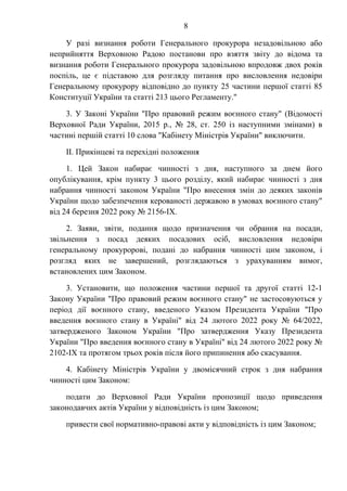 8
У разі визнання роботи Генерального прокурора незадовільною або
неприйняття Верховною Радою постанови про взяття звіту до відома та
визнання роботи Генерального прокурора задовільною впродовж двох років
поспіль, це є підставою для розгляду питання про висловлення недовіри
Генеральному прокурору відповідно до пункту 25 частини першої статті 85
Конституції України та статті 213 цього Регламенту."
3. У Законі України "Про правовий режим воєнного стану" (Відомості
Верховної Ради України, 2015 р., № 28, ст. 250 із наступними змінами) в
частині першій статті 10 слова "Кабінету Міністрів України" виключити.
II. Прикінцеві та перехідні положення
1. Цей Закон набирає чинності з дня, наступного за днем його
опублікування, крім пункту 3 цього розділу, який набирає чинності з дня
набрання чинності законом України "Про внесення змін до деяких законів
України щодо забезпечення керованості державою в умовах воєнного стану"
від 24 березня 2022 року № 2156-IX.
2. Заяви, звіти, подання щодо призначення чи обрання на посади,
звільнення з посад деяких посадових осіб, висловлення недовіри
генеральному прокуророві, подані до набрання чинності цим законом, і
розгляд яких не завершений, розглядаються з урахуванням вимог,
встановлених цим Законом.
3. Установити, що положення частини першої та другої статті 12-1
Закону України "Про правовий режим воєнного стану" не застосовуються у
період дії воєнного стану, введеного Указом Президента України "Про
введення воєнного стану в Україні" від 24 лютого 2022 року № 64/2022,
затвердженого Законом України "Про затвердження Указу Президента
України "Про введення воєнного стану в Україні" від 24 лютого 2022 року №
2102-IX та протягом трьох років після його припинення або скасування.
4. Кабінету Міністрів України у двомісячний строк з дня набрання
чинності цим Законом:
подати до Верховної Ради України пропозиції щодо приведення
законодавчих актів України у відповідність із цим Законом;
привести свої нормативно-правові акти у відповідність із цим Законом;
 