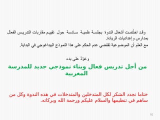 ‫الفعال‬ ‫س‬ ‫التدري‬ ‫مقاربات‬ ‫م‬ ‫تقيي‬ ‫حول‬ ‫ادسة‬ ‫س‬ ‫ة‬ ‫علمي‬ ‫ة‬ ‫بجلس‬ ‫الندوة‬ ‫أشغال‬ ‫ت‬ ‫تم‬ُ
‫ت‬‫اخ‬ ‫د‬ ‫وق‬
.‫الريادة‬ ‫وإعداديات‬ ‫بمدارس‬
.‫البداية‬ ‫في‬ ‫البيداغوجي‬ ‫النموذج‬ ‫هذا‬ ‫على‬ ‫الحكم‬ ‫عدم‬ ‫تقتضي‬ ‫الموضوعية‬ ‫أن‬ ‫العلم‬ ‫مع‬
‫بدء‬ ‫على‬ ٌ
‫د‬ْ
‫و‬َ
‫وع‬
‫للمدرسة‬ ‫جديد‬ ‫نموذجي‬ ‫وبناء‬ ‫فعال‬ ‫تدريس‬ ‫أجل‬ ‫من‬
‫المغربية‬
‫من‬ ‫وكل‬ ‫الندوة‬ ‫هذه‬ ‫في‬ ‫والمتدخالت‬ ‫المتدخلين‬ ‫لكل‬ ‫الشكر‬ ‫نجدد‬ ‫ختاما‬
.‫وبركاته‬ ‫الله‬ ‫ورحمة‬ ‫عليكم‬ ‫والسالم‬ ‫تنظيمها‬ ‫في‬ ‫ساهم‬
10
 