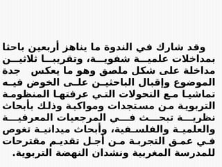 ‫ز‬E
‫ه‬‫ينا‬ ‫ا‬E
‫م‬ ‫الندوة‬ ‫ي‬E
‫ف‬ ‫شارك‬ ‫د‬E
‫ق‬‫و‬
‫ن‬E
‫ي‬‫أربع‬
‫ا‬E
‫ث‬‫باح‬
‫ا‬EEE‫وتقريب‬ ،‫ة‬EEE‫شفوي‬ ‫ة‬EEE‫علمي‬ ‫بمداخالت‬
‫ن‬EEE‫ثالثي‬
‫جدة‬ ‫س‬E
‫ك‬‫يع‬ ‫ا‬E
‫م‬ ‫و‬E
‫ه‬‫و‬ ‫ق‬E
‫ص‬‫مل‬ ‫ل‬E
‫ك‬‫ش‬ ‫ى‬E
‫ل‬‫ع‬ ‫ة‬E
‫ل‬‫مداخ‬
‫الخو‬ ‫ى‬E
E‫عل‬ ‫ن‬E
E‫الباحثي‬ ‫وإقبال‬ ‫الموضوع‬
‫ض‬
‫ه‬E
E‫في‬
‫ة‬E‫المنظوم‬ ‫ا‬E‫عرفته‬ ‫ي‬E‫الت‬ ‫التحوالت‬ ‫ع‬E‫م‬ ‫ا‬E‫تماشي‬
‫ة‬E
‫ومواكب‬ ‫تجدات‬E
‫مس‬ ‫ن‬E
‫م‬ ‫ة‬E
‫التربوي‬
‫و‬
‫بأبحاث‬ ‫ك‬E
‫ذل‬
‫ة‬EEE‫المعرفي‬ ‫المرجعيات‬ ‫ي‬EEE‫ف‬ ‫ث‬EEE‫تبح‬ ‫ة‬EEE‫نظري‬
‫تغوص‬ ‫ة‬E
E‫ميداني‬ ‫وأبحاث‬ ،‫فية‬E
E‫والفلس‬ ‫ة‬E
E‫والعلمي‬
‫مقترحات‬ ‫م‬E‫تقدي‬ ‫ل‬E‫أج‬ ‫ن‬E‫م‬ ‫ة‬E‫التجرب‬ ‫ق‬E‫عم‬ ‫ي‬E‫ف‬
‫التربوية‬ ‫النهضة‬ ‫ونشدان‬ ‫المغربية‬ ‫للمدرسة‬
.
 
