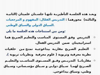 ‫ة‬E‫(الثاني‬ ‫علميتان‬ ‫تان‬E‫جلس‬ ‫ا‬E‫تلته‬ ‫ة‬E‫التأطيري‬ ‫ة‬E‫الجلس‬ ‫هذه‬ ‫د‬E‫وبع‬
: ‫ا‬E‫محورهم‬ )‫ة‬E‫والثالث‬
‫المرجعيات‬ ‫و‬ ‫المفهوم‬ :‫ال‬ّ‫ع‬‫الف‬ ‫س‬E‫التدري‬
‫الوطني‬ ‫والسياق‬ ‫الدولي‬ ‫السياق‬.
‫يلي‬ ‫ما‬ ‫الجلسة‬ ‫هذه‬ ‫استنتاجات‬ ‫بين‬ ‫ومن‬:
o
‫ا‬E‫هم‬ ‫ريح‬E‫الص‬ ‫م‬E‫والتعلي‬ ‫ب‬E‫المناس‬ ‫توى‬E‫المس‬ ‫ق‬E‫وف‬ ‫س‬E‫التدري‬
.‫الفعال‬ ‫التدريس‬ ‫ضمن‬ ‫استراتيجيتان‬
o
‫خلفيات‬ ‫ن‬E‫م‬ ‫ح‬E‫تمت‬ ‫ة‬E‫بيداغوجي‬ ‫ة‬E‫مقارب‬ ‫ريح‬E‫الص‬ ‫م‬E‫التعلي‬
‫تربوية‬ ‫ونظريات‬ ‫معرفية‬ ‫علوم‬ ( ‫وتربوية‬ ‫معرفية‬ ‫نظرية‬
.)
o
‫م‬EE‫والتعلي‬ ‫ب‬EE‫المناس‬ ‫توى‬EE‫المس‬ ‫ق‬EE‫وف‬ ‫س‬EE‫التدري‬ ‫ا‬EE‫مقاربات‬
‫ياق‬E
E‫وس‬ ،‫ساتي‬E
E‫مؤس‬ ‫ياق‬E
E‫س‬ ‫و‬ ‫ي‬E
E‫دول‬ ‫ياق‬E
E‫س‬ ‫ا‬E
E‫لهم‬ ‫ريح‬E
E‫الص‬
.‫بيداغوجي‬ ‫وسياق‬ ،‫وطني‬
 
