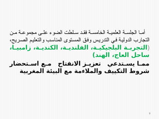 ‫ن‬ ‫م‬ ‫ة‬ ‫مجموع‬ ‫ى‬ ‫عل‬ ‫الضوء‬ ‫لطت‬ ‫س‬ ‫د‬ ‫فق‬ ‫ة‬ ‫الخامس‬ ‫ة‬ ‫العلمي‬ ‫ة‬ ‫الجلس‬ ‫ا‬ ‫أم‬
،‫ريح‬‫الص‬ ‫م‬‫والتعلي‬ ‫ب‬‫المناس‬ ‫توى‬‫المس‬ ‫ق‬‫وف‬ ‫س‬‫التدري‬ ‫ي‬‫ف‬ ‫ة‬‫الدولي‬ ‫التجارب‬
(
،‫ا‬E
E‫زامبي‬ ،‫ة‬E
E‫الكندي‬ ،‫ة‬E
E‫الفلندي‬ ،‫ة‬E
E‫البلجيكي‬ ‫ة‬E
E‫التجرب‬
)‫الهند‬ ،‫العاج‬ ‫ساحل‬
‫تحضار‬E
E‫اس‬ ‫ع‬E
E‫م‬ ‫االنفتاح‬ ‫ز‬E
E‫تعزي‬ ‫تدعي‬E
E‫يس‬ ‫ا‬E
E‫مم‬
‫المغربية‬ ‫البيئة‬ ‫مع‬ ‫والمالءمة‬ ‫التكييف‬ ‫شروط‬
9
 