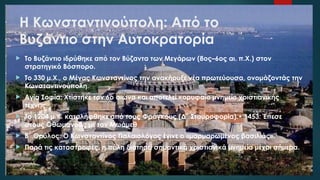 Η Κωνσταντινούπολη: Από το
Βυζάντιο στην Αυτοκρατορία
 Το Βυζάντιο ιδρύθηκε από τον Βύζαντα των Μεγάρων (8ος–6ος αι. π.Χ.) στον
στρατηγικό Βόσπορο.
 Το 330 μ.Χ., ο Μέγας Κωνσταντίνος την ανακήρυξε νέα πρωτεύουσα, ονομάζοντάς την
Κωνσταντινούπολη.
 Αγία Σοφία: Χτίστηκε τον 6ο αιώνα και αποτελεί κορυφαίο μνημείο χριστιανικής
τέχνης.
 Το 1204 μ.Χ. καταλήφθηκε από τους Φράγκους (Δ΄ Σταυροφορία).• 1453: Έπεσε
στους Οθωμανούς με τον Μωάμεθ
 Β΄.Θρύλος: Ο Κωνσταντίνος Παλαιολόγος έγινε ο «μαρμαρωμένος βασιλιάς».
 Παρά τις καταστροφές, η πόλη διατηρεί σημαντικά χριστιανικά μνημεία μέχρι σήμερα.
 