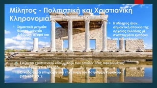 Μίλητος - Πολιτιστική και Χριστιανική
Κληρονομιά
 Σώζονται χριστιανικοί ναοί, μεταξύ των οποίων ένας αφιερωμένος
στον Αρχάγγελο Μιχαήλ.
 Ο ναός φέρει επιγραφή από την εποχή του Πατριάρχη Κυριακού
(595-606 μ.Χ.).
 Η Μίλητος ήταν
σημαντική αποικία της
αρχαίας Ελλάδας με
αναπτυγμένο εμπόριο
και πολεοδομία.
 Σημαντικά μνημεία:
θέατρο, μαντείο
Διδύμων, αγορά και
Νυμφαίο.
 