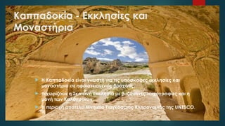Καππαδοκία - Εκκλησίες και
Μοναστήρια
 Η Καππαδοκία είναι γνωστή για τις υπόσκαφες εκκλησίες και
μοναστήρια σε ηφαιστειογενείς βράχους.
 Ξεχωρίζουν η Σκοτεινή Εκκλησία με βυζαντινές τοιχογραφίες και η
μονή των Καλογραιών.
 Η περιοχή αποτελεί Μνημείο Παγκόσμιας Κληρονομιάς της UNESCO.
 