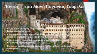 Πόντος - Ιερά Μονή Παναγίας Σουμελά
 Η Ιερά Μονή Παναγίας Σουμελά χτίστηκε το 386 μ.Χ. σε απόκρημνο
βράχο του όρους Μελά.
 Η ίδρυση συνδέεται με θαυματουργική εμφάνιση της Παναγίας και
εικόνα που φέρεται να αγιογράφησε ο Ευαγγελιστής Λουκάς.
 Η μονή υπήρξε σημαντικό προσκύνημα και έλαβε δωρεές από
Κομνηνούς και Οθωμανούς.
 Σήμερα, τα κειμήλια φυλάσσονται στη νέα Μονή Παναγίας Σουμελά
στο Βέρμιο.
 