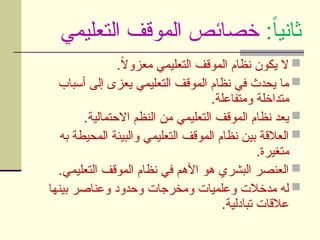 :ً‫ا‬‫ثاني‬
‫التعليمي‬ ‫الموقف‬ ‫خصائص‬

.ً
‫ال‬‫معزو‬ ‫التعليمي‬ ‫الموقف‬ ‫نظام‬ ‫يكون‬ ‫ال‬

‫أسباب‬ ‫إلى‬ ‫يعزى‬ ‫التعليمي‬ ‫الموقف‬ ‫نظام‬ ‫في‬ ‫يحدث‬ ‫ما‬
.‫ومتفاعلة‬ ‫متداخلة‬

.‫االحتمالية‬ ‫النظم‬ ‫من‬ ‫التعليمي‬ ‫الموقف‬ ‫نظام‬ ‫يعد‬

‫به‬ ‫المحيطة‬ ‫والبيئة‬ ‫التعليمي‬ ‫الموقف‬ ‫نظام‬ ‫بين‬ ‫العالقة‬
.‫متغيرة‬

.‫التعليمي‬ ‫الموقف‬ ‫نظام‬ ‫في‬ ‫األهم‬ ‫هو‬ ‫البشري‬ ‫العنصر‬

‫بينها‬ ‫وعناصر‬ ‫وحدود‬ ‫ومخرجات‬ ‫وعلميات‬ ‫مدخالت‬ ‫له‬
.‫تبادلية‬ ‫عالقات‬
 
