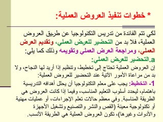 :‫العملية‬ ‫العروض‬ ‫تنفيذ‬ ‫خطوات‬ *
‫العروض‬ ‫يق‬U
‫ر‬‫ط‬ ‫عن‬ ‫التكنولوجيا‬ ‫تدريس‬ ‫من‬ ‫الفائدة‬ ‫تتم‬ ‫لكي‬
‫من‬ ‫بد‬ ‫فال‬ ،‫العملية‬
،‫العملي‬ ‫]ض‬‫ر‬‫للع‬ ‫التحضير‬
‫العرض‬ ‫وتقديم‬
،‫العملي‬
‫وتقويمه‬ ‫العملي‬ ‫العرض‬ ‫ومراجعة‬
:‫يلي‬ ‫كما‬ ‫وذلك‬
.a
:‫العملي‬ ‫]ض‬‫ر‬‫للع‬ ‫التحضير‬
‫وال‬ ،‫النجاح‬ ‫لها‬ ‫أريد‬ ‫إذا‬ ‫وتنظيم‬ ،‫تخطيط‬ ‫إلى‬ ‫تحتاج‬ ‫العملية‬ ‫العروض‬ ‫إن‬
:‫العملية‬ ‫للعروض‬ ‫التحضير‬ ‫عند‬ ‫اآلتية‬ ‫األمور‬ ‫مراعاة‬ ‫من‬ ‫بد‬
1
:‫التخطيط‬ -
‫التدريسية‬ ‫أهدافه‬ ‫يحلل‬ ‫أن‬ ‫التكنولوجيا‬ ‫معلم‬ ‫على‬ ‫يجب‬
‫هي‬ ‫العروض‬ ‫كانت‬ ‫إذا‬ ‫وفيما‬ ،‫المناسب‬ ‫التعليم‬ ‫أسلوب‬ ‫ليحدد‬ ،‫باهتمام‬
‫مهنية‬ ‫عمليات‬ ‫أو‬ ،‫اإلجراءات‬ ‫تعلم‬ ‫حاالت‬ ‫معظم‬ ‫وفي‬ .‫المناسبة‬ ‫الطريقة‬
‫األجهزة‬ ‫وتشغيل‬ ‫والتصنيع‬ ‫والنشر‬ ‫(القص‬ ‫معينة‬ ‫تكنولوجية‬ ‫أو‬
.‫األنسب‬ ‫الطريقة‬ ‫هي‬ ‫العملية‬ ‫العروض‬ ‫تكون‬ ،)‫وغيرها‬ ‫واألدوات‬
 