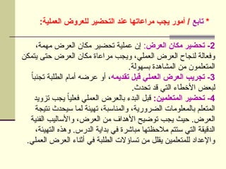 *
‫تابع‬
:‫العملية‬ ‫للعروض‬ ‫التحضير‬ ‫عند‬ ‫مراعاتها‬ ‫يجب‬ ‫أمور‬ /
2
‫العرض‬ ‫مكان‬ ‫تحضير‬ -
:
،‫مهمة‬ ‫العرض‬ ‫مكان‬ ‫تحضير‬ ‫عملية‬ ‫إن‬
‫يتمكن‬ ‫حتى‬ ‫العرض‬ ‫مكان‬ ‫مراعاة‬ ‫ويجب‬ ،‫العملي‬ ‫العرض‬ ‫لنجاح‬ ‫وفعالة‬
.‫بسهولة‬ ‫المشاهدة‬ ‫من‬ ‫المتعلمون‬
3
‫تقديمه‬ ‫قبل‬ ‫العملي‬ ‫العرض‬ ‫تجريب‬ -
ً‫ا‬‫تجنب‬ ‫الطلبة‬ ‫أمام‬ ‫عرضه‬ ‫أو‬ ،
.‫تحدث‬ ‫قد‬ ‫التي‬ ‫األخطاء‬ ‫لبعض‬
4
:‫المتعلمين‬ ‫تحضير‬ -
‫تزويد‬ ‫يجب‬ ً
‫ا‬‫فعلي‬ ‫العملي‬ ‫بالعرض‬ ‫البدء‬ ‫قبل‬
‫نتيجة‬ ‫سيحدث‬ ‫لما‬ ‫تهيئة‬ ،‫والمناسبة‬ ،‫الضرورية‬ ‫بالمعلومات‬ ‫المتعلم‬
‫الفنية‬ ‫واألساليب‬ ،‫العرض‬ ‫من‬ ‫األهداف‬ ‫توضيح‬ ‫يجب‬ ‫حيث‬ .‫العرض‬
،‫التهيئة‬ ‫وهذه‬ .‫الدرس‬ ‫بداية‬ ‫في‬ ‫مباشرة‬ ‫مالحظتها‬ ‫ستتم‬ ‫التي‬ ‫الدقيقة‬
.‫العملي‬ ‫العرض‬ ‫أثناء‬ ‫في‬ ‫الطلبة‬ ‫تساؤالت‬ ‫من‬ ‫يقلل‬ ‫للمتعلمين‬ ‫واإلعداد‬
 