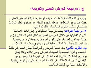 :‫وتقويمه‬ ‫العملي‬ ‫العرض‬ ‫مراجعة‬ - ‫ج‬
،‫العملي‬ ‫العرض‬ ‫نهاية‬ ‫بعد‬ ‫متنوعة‬ ‫بعدية‬ ‫نشاطات‬ ‫للطلبة‬ ‫تقدم‬ ‫أن‬ ‫يجب‬
‫التالميذ‬ ‫تعلم‬ ‫مستوى‬ ‫من‬ ‫والتحقق‬ ‫ومعلوماتهم‬ ‫المتعلمين‬ ‫تعزيز‬ ‫يتم‬ ‫حيث‬
:‫يلي‬ ‫كما‬ ‫وذلك‬ ،‫المناسبة‬ ‫التقويم‬ ‫أساليب‬ ‫باستخدام‬
1
:‫القواعد‬ ‫مراجعة‬ -
‫األساسية‬ ‫واإلجراءات‬ ‫العمليات‬ ‫مراجعة‬ ‫يجب‬
‫توزع‬ ‫التي‬ ‫النشرات‬ ‫وتمثل‬ ،‫العملي‬ ‫العرض‬ ‫خالل‬ ‫من‬ ‫تغطيتها‬ ‫تم‬ ‫التي‬
‫تتبعها‬ ‫من‬ ‫بد‬ ‫ال‬ ‫ناجحة‬ ‫العروض‬ ‫تكون‬ ‫وحتى‬ ‫العميلة‬ ‫في‬ ‫مهما‬ ‫جانبا‬
.‫الطالب‬ ‫معلومات‬ ‫وتثري‬ ،‫تعزز‬ ‫عملية‬ ‫ونشاطات‬ ،‫تقويمية‬ ‫بأساليب‬
:‫الذاتي‬ ‫التقويم‬ -‫ب‬
‫نقاط‬ ‫في‬ ‫التأمل‬ ‫يمكن‬ ‫والمراجعة‬ ‫العرض‬ ‫عملية‬ ‫بعد‬
‫يمكن‬ ‫وهنا‬ ،‫وإجراءاته‬ ‫العرض‬ ‫لعمليات‬ ‫المصاحبة‬ ‫والقوة‬ ‫الضعف‬
‫ومن‬ .‫العرض‬ ‫مادة‬ ‫فهم‬ ‫في‬ ‫الطالب‬ ‫تواجه‬ ‫التي‬ ‫المشكالت‬ ‫توضيح‬
‫إليها‬ ‫الرجوع‬ ‫يتم‬ ‫حتى‬ ‫الدراسية‬ ‫الخطة‬ ‫في‬ ‫المالحظات‬ ‫تدوين‬ ‫األفضل‬
.‫المناسب‬ ‫الوقت‬ ‫في‬ ‫منها‬ ‫واالستفادة‬
 