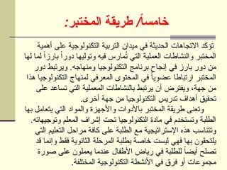 : /
‫المختبر‬ ‫طريقة‬ ً‫ا‬‫خامس‬
‫أهمية‬ ‫على‬ ‫التكنولوجية‬ ‫التربية‬ ‫ميدان‬ ‫في‬ ‫الحديثة‬ ‫االتجاهات‬ ‫تؤكد‬
‫لها‬ ‫لما‬ ً‫ا‬‫بارز‬ ً‫ا‬‫دور‬ ‫وتوليها‬ ‫فيه‬ ‫مارس‬ُ
‫ت‬ ‫التي‬ ‫العملية‬ ‫والنشاطات‬ ‫المختبر‬
‫دور‬ ‫ويرتبط‬ .‫ومنهاجه‬ ‫التكنولوجيا‬ ‫برنامج‬ ‫إنجاح‬ ‫في‬ ‫بارز‬ ‫دور‬ ‫من‬
‫هذا‬ ‫التكنولوجيا‬ ‫لمنهاج‬ ‫المعرفي‬ ‫المحتوى‬ ‫في‬ ً‫ا‬‫عضوي‬ ‫ارتباطا‬ ‫المختبر‬
‫على‬ ‫تساعد‬ ‫التي‬ ‫المعملية‬ ‫بالنشاطات‬ ‫يرتبط‬ ‫أن‬ ‫ويفترض‬ ،‫جهة‬ ‫من‬
.‫أخرى‬ ‫جهة‬ ‫من‬ ‫التكنولوجيا‬ ‫تدريس‬ ‫أهداف‬ ‫تحقيق‬
‫بها‬ ‫يتعامل‬ ‫التي‬ ‫والمواد‬ ‫واألجهزة‬ ‫باألدوات‬ ‫المختبر‬ ‫طريقة‬ ‫وتعنى‬
.‫وتوجيهاته‬ ‫المعلم‬ ‫إشراف‬ ‫تحت‬ ‫التكنولوجيا‬ ‫مادة‬ ‫في‬ ‫وتستخدم‬ ‫الطلبة‬
‫التي‬ ‫التعليم‬ ‫مراحل‬ ‫كافة‬ ‫على‬ ‫الطلبة‬ ‫مع‬ ‫اإلستراتيجية‬ ‫هذه‬ ‫وتتناسب‬
‫قد‬ ‫وإنما‬ ‫فقط‬ ‫الثانوية‬ ‫المرحلة‬ ‫بطلبة‬ ‫خاصة‬ ‫ليست‬ ‫فهي‬ ‫بها‬ ‫يلتحقون‬
‫صورة‬ ‫على‬ ‫يعملون‬ ‫عندما‬ ‫األطفال‬ ‫رياض‬ ‫في‬ ‫للطلبة‬ ً‫ا‬‫أيض‬ ‫تصلح‬
.‫المختلفة‬ ‫التكنولوجية‬ ‫األنشطة‬ ‫في‬ ‫فرق‬ ‫أو‬ ‫مجموعات‬
 