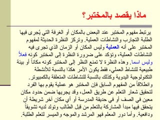 ‫بالمختبر؟‬ ‫يقصد‬ ‫ماذا‬
‫فيها‬ ‫جرى‬ُ
‫ي‬ ‫التي‬ ‫الغرفة‬ ‫أو‬ ‫بالمكان‬ ‫البعض‬ ‫عند‬ ‫المختبر‬ ‫مفهوم‬ ‫يرتبط‬
‫لمفهوم‬ ‫الحديثة‬ ‫النظرة‬ ‫وتركز‬ .‫العملية‬ ‫والنشاطات‬ ‫التجارب‬ ‫الطلبة‬
‫أنه‬ ‫على‬ ‫المختبر‬
‫العملية‬
‫فيه‬ ‫تجرى‬ ‫الذي‬ ‫الزمان‬ ‫أو‬ ‫المكان‬ ‫وليس‬
‫كونه‬ ‫المختبر‬ ‫إلى‬ ‫النظرة‬ ‫ضرورة‬ ‫على‬ ‫وتؤكد‬ ،‫العملية‬ ‫النشاطات‬
ً
‫ال‬‫فع‬
‫اسما‬ ‫وليس‬
‫بيئة‬ ‫أو‬ ً‫ا‬‫مكان‬ ‫كونه‬ ‫المختبر‬ ‫إلى‬ ‫النظر‬ ‫تمنع‬ ‫ال‬ ‫النظرة‬ ‫وهذه‬ .
‫لألنشطة‬ ‫بالنسبة‬ ‫هكذا‬ ‫األمر‬ ‫يكون‬ ‫فقط‬ ،‫العملي‬ ‫للنشاط‬ ‫طبيعية‬
.‫بالكمبيوتر‬ ‫المتعلقة‬ ‫للنشاطات‬ ‫بالنسبة‬ ‫وكذلك‬ ‫اليدوية‬ ‫التكنولوجية‬
‫الفرد‬ ‫بها‬ ‫يقوم‬ ‫عملية‬ ‫هو‬ ‫المختبر‬ ‫فإن‬ ‫السابق‬ ‫المفهوم‬ ‫من‬ ً
‫ا‬‫وانطالق‬
‫مكان‬ ‫حدود‬ ‫ضمن‬ ‫يجريها‬ ‫وقد‬ ،‫العمل‬ ‫طريق‬ ‫عن‬ ‫التعلم‬ ‫شعار‬ ‫لتحقيق‬
‫أن‬ ‫شريطة‬ ‫آخر‬ ‫مكان‬ ‫أي‬ ‫أو‬ ‫المدرسة‬ ‫حديقة‬ ‫في‬ ‫أو‬ ‫الصف‬ ‫في‬ ‫معين‬
ً
‫ا‬‫تشويق‬ ‫لديه‬ ‫وتولد‬ ‫الطالب‬ ‫قبل‬ ‫من‬ ‫بالتعلم‬ ‫المشاركة‬ ‫مبدأ‬ ‫فيها‬ ‫يتحقق‬
.‫الطلبة‬ ‫لتعلم‬ ‫والميسر‬ ‫والموجه‬ ‫المرشد‬ ‫فهو‬ ‫المعلم‬ ‫دور‬ ‫وأما‬ .‫ودافعية‬
 