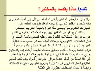 /‫تابع‬
‫بالمختبر؟‬ ‫يقصد‬ ]‫ا‬‫ماذ‬
‫المخبري‬ ‫العمل‬ ‫إلى‬ ‫وينظر‬ .‫العالم‬ ‫بيت‬ ‫بأنه‬ ‫المختبر‬ ‫البعض‬ ‫ف‬ّ
‫يعر‬ ‫وقد‬
‫على‬ ‫الطلبة‬ ‫بتدريب‬ ‫المعلم‬ ‫فيه‬ ‫يقوم‬ ‫تدريبي‬ ‫مختبر‬ ‫أو‬ ‫نشاط‬ ‫بأنه‬
.‫للمختبر‬ ‫التدريبية‬ ‫بالمهمة‬ ‫النوع‬ ‫هذا‬ ‫ويسمى‬ ‫التكنولوجية‬ ‫المهارات‬
‫التعلم‬ ‫فرص‬ ‫للطلبة‬ ‫المعلم‬ ‫فيه‬ ‫يهيئ‬ ‫المختبر‬ ‫من‬ ‫أخر‬ ‫نوع‬ ‫وهناك‬
‫المخبري‬ ‫بالعمل‬ ‫فيسمى‬ ‫وعليه‬ ‫التكنولوجية‬ ‫المشكالت‬ ‫حل‬ ‫طريق‬ ‫عن‬
‫الطلبة‬ ‫عدد‬ ‫حسب‬ ‫للمختبر‬ ‫أنماط‬ ‫وهناك‬ ،‫التكنولوجية‬ ‫المشكالت‬ ‫لحل‬
ً‫ا‬‫مختبر‬ ‫يكون‬ ‫أن‬ ‫فإما‬ ،‫المخبرية‬ ‫النشاطات‬ ‫ويمارسون‬ ‫يعملون‬ ‫الذين‬
‫تكون‬ ‫وقد‬ ‫إليه‬ ‫وكلت‬ُ‫أ‬ ‫تعليمية‬ ‫مهمات‬ ‫بتحقيق‬ ‫طالب‬ ‫كل‬ ‫يقوم‬ ‫عندما‬ ً‫ا‬‫فردي‬
‫المعلم‬ ‫ويلجأ‬ .‫الطلبة‬ ‫لجميع‬ ‫الوقت‬ ‫نفس‬ ‫في‬ ‫متماثلة‬ ‫المهمات‬ ‫هذه‬ ‫جميع‬
‫لجميع‬ ٍ
‫كاف‬ ‫بعدد‬ ‫والمواد‬ ‫األدوات‬ ‫تتوافر‬ ‫عندما‬ ‫التعلم‬ ‫من‬ ‫النمط‬ ‫هذا‬ ‫إلى‬
‫نشاطاته‬ ‫ممارسة‬ ‫يستطيعون‬ ‫الجميع‬ ‫متناول‬ ‫في‬ ‫المخبرى‬ ‫والعمل‬ ‫الطلبة‬
.‫الطلبة‬ ‫على‬ ‫خطورة‬ ‫النشاطات‬ ‫تحمل‬ ‫ال‬ ً‫ا‬‫وأيض‬
 