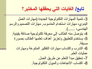 /‫تابع‬
‫المختبر؟‬ ‫يحققها‬ ‫التي‬ ‫الغايات‬
3
‫العمل‬ ‫(مهارات‬ ‫الجديدة‬ ‫التكنولوجية‬ ‫المهارات‬ ‫تنمية‬ -
‫والرسم‬ ‫التصميم‬ ‫مهارات‬ ,‫الحاسوب‬ ‫استخدام‬ ‫مهارات‬ ،‫اليدوي‬
.)...... ،‫الهندسى‬
4
.‫يقينية‬ ‫صادقة‬ ‫تكنولوجية‬ ‫فة‬U
‫ر‬‫مع‬ ‫إلى‬ ‫الطالب‬ ‫منه‬ ‫يتوصل‬ -
5
‫بصورة‬ ‫الطالب‬ ‫تعلمها‬ ‫أهداف‬ ‫وتعزيز‬ ‫للتطبيق‬ ‫يستخدم‬ -
.‫مسبقة‬
6
‫ومهارات‬ ‫المتنوعة‬ ‫التفكير‬ ‫مهارات‬ ‫واكتساب‬ ‫التدرب‬ -
.‫العلم‬ ‫عمليات‬
7
.‫العمل‬ ‫طريق‬ ‫عن‬ ‫التعلم‬ ‫مبدأ‬ ‫تحقيق‬ -
8
.‫التكنولوجية‬ ‫والميول‬ ‫االتجاهات‬ ‫اكتساب‬ -
 