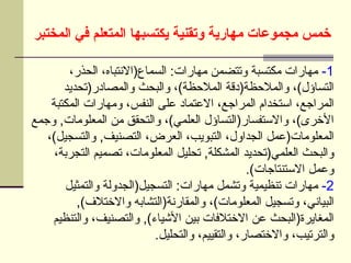 ‫المختبر‬ ‫في‬ ‫المتعلم‬ ‫يكتسبها‬ ‫وتقنية‬ ‫مهارية‬ ‫مجموعات‬ ‫خمس‬
1
-
،‫الحذر‬ ،‫السماع(االنتباه‬ :‫مهارات‬ ‫وتتضمن‬ ‫مكتسبة‬ ‫مهارات‬
‫والمصادر(تحديد‬ ‫والبحث‬ ،)‫المالحظة‬ ‫والمالحظة(دقة‬ ،)‫التساؤل‬
‫المكتبة‬ ‫ومهارات‬ ،‫النفس‬ ‫على‬ ‫االعتماد‬ ،‫المراجع‬ ‫استخدام‬ ،‫المراجع‬
‫وجمع‬ ,‫المعلومات‬ ‫من‬ ‫والتحقق‬ ،)‫العلمي‬ ‫واالستفسار(التساؤل‬ ،)‫األخرى‬
،)‫والتسجيل‬ ,‫التصنيف‬ ،‫العرض‬ ،‫التبويب‬ ،‫الجداول‬ ‫المعلومات(عمل‬
،‫التجربة‬ ‫تصميم‬ ،‫المعلومات‬ ‫تحليل‬ ,‫المشكلة‬ ‫العلمي(تحديد‬ ‫والبحث‬
.)‫االستنتاجات‬ ‫وعمل‬
2
-
‫والتمثيل‬ ‫التسجيل(الجدولة‬ :‫مهارات‬ ‫وتشمل‬ ‫تنظيمية‬ ‫مهارات‬
,)‫واالختالف‬ ‫والمقارنة(التشابه‬ ،)‫المعلومات‬ ‫وتسجيل‬ ،‫البياني‬
‫والتنظيم‬ ،‫والتصنيف‬ ,)‫األشياء‬ ‫بين‬ ‫االختالفات‬ ‫عن‬ ‫المغايرة(البحث‬
.‫والتحليل‬ ،‫والتقييم‬ ،‫واالختصار‬ ،‫والترتيب‬
 