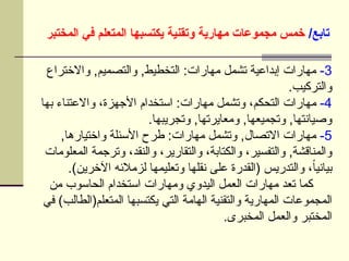/‫تابع‬
‫المختبر‬ ‫في‬ ‫المتعلم‬ ‫يكتسبها‬ ‫وتقنية‬ ‫مهارية‬ ‫مجموعات‬ ‫خمس‬
3
-
‫واالختراع‬ ,‫والتصميم‬ ,‫التخطيط‬ :‫مهارات‬ ‫تشمل‬ ‫إبداعية‬ ‫مهارات‬
.‫والتركيب‬
4
-
‫بها‬ ‫واالعتناء‬ ،‫األجهزة‬ ‫استخدام‬ :‫مهارات‬ ‫وتشمل‬ ،‫التحكم‬ ‫مهارات‬
.‫وتجريبها‬ ,‫ومعايرتها‬ ,‫وتجميعها‬ ,‫وصيانتها‬
5
-
,‫واختيارها‬ ‫األسئلة‬ ‫طرح‬ :‫مهارات‬ ‫وتشمل‬ ,‫االتصال‬ ‫مهارات‬
‫المعلومات‬ ‫وترجمة‬ ،‫والنقد‬ ،‫والتقارير‬ ،‫والكتابة‬ ،‫والتفسير‬ ,‫والمناقشة‬
.)‫اآلخرين‬ ‫لزمالئه‬ ‫وتعليمها‬ ‫نقلها‬ ‫على‬ ‫(القدرة‬ ‫والتدريس‬ ،ً‫ا‬‫بياني‬
‫من‬ ‫الحاسوب‬ ‫استخدام‬ ‫ومهارات‬ ‫اليدوي‬ ‫العمل‬ ‫مهارات‬ ‫تعد‬ ‫كما‬
‫في‬ )‫المتعلم(الطالب‬ ‫يكتسبها‬ ‫التي‬ ‫الهامة‬ ‫والتقنية‬ ‫المهارية‬ ‫المجموعات‬
.‫المخبرى‬ ‫والعمل‬ ‫المختبر‬
 