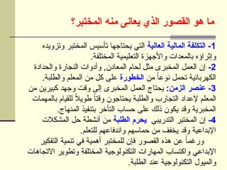 ‫]ختبر؟‬‫م‬‫ال‬ ‫منه‬ ‫يعانى‬ ‫الذي‬ ‫القصور‬ ‫هو‬ ‫ما‬
1
‫العالية‬ ‫المالية‬ ‫التكلفة‬ -
‫وتزويده‬ ‫المختبر‬ ‫تأسيس‬ ‫يحتاجها‬ ‫التي‬
.‫المختلفة‬ ‫التعليمية‬ ‫واألجهزة‬ ‫بالمعدات‬ ‫وإثراؤه‬
2
-
‫والحدادة‬ ‫النجارة‬ ‫وأدوات‬ ,‫المعادن‬ ‫لحام‬ ‫مثل‬ ‫المخبرى‬ ‫العمل‬ ‫إن‬
‫من‬ ً‫ا‬‫نوع‬ ‫تحمل‬ ‫الكهربائية‬
‫الخطورة‬
.‫والطلبة‬ ‫المعلم‬ ‫من‬ ‫كل‬ ‫على‬
3
:‫الزمن‬ ‫عنصر‬ -
‫من‬ ‫كبيرين‬ ‫وجهد‬ ‫وقت‬ ‫إلى‬ ‫المخبرى‬ ‫العمل‬ ‫يحتاج‬
‫بالمهمات‬ ‫للقيام‬ ً
‫ال‬‫طوي‬ ً‫ا‬‫وقت‬ ‫يحتاجون‬ ‫والطلبة‬ ‫التجارب‬ ‫إلعداد‬ ‫المعلم‬
.‫المنهاج‬ ‫بتنفيذ‬ ‫التأخر‬ ‫حساب‬ ‫على‬ ‫ذلك‬ ‫يكون‬ ‫وقد‬ ‫المخبرية‬
4
-
‫التدريبي‬ ‫المختبر‬ ‫إن‬
‫الطلبة‬ ‫يحرم‬
‫المشكالت‬ ‫حل‬ ‫أنشطة‬ ‫من‬
.‫للتعلم‬ ‫واندفاعهم‬ ‫حماسهم‬ ‫من‬ ‫يخفف‬ ‫وقد‬ ‫اإلبداعية‬
‫التفكير‬ ‫تنمية‬ ‫في‬ ‫أهمية‬ ‫للمختبر‬ ‫فإن‬ ‫القصور‬ ‫هذه‬ ‫عن‬ ً‫ا‬‫ورغم‬
‫االتجاهات‬ ‫وتطوير‬ ‫المختلفة‬ ‫التكنولوجية‬ ‫المهارات‬ ‫واكتساب‬ ‫اإلبداعي‬
.‫الطلبة‬ ‫عند‬ ‫التكنولوجية‬ ‫والميول‬
 