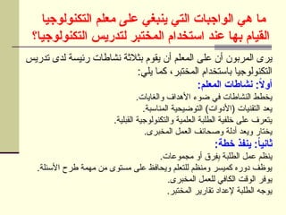 ‫التكنولوجيا‬ ‫معلم‬ ‫على‬ ‫ينبغي‬ ‫التي‬ ‫الواجبات‬ ‫هي‬ ‫ما‬
‫التكنولوجيا؟‬ ‫لتدريس‬ ‫المختبر‬ ‫استخدام‬ ‫عند‬ ‫بها‬ ‫القيام‬
‫تدريس‬ ‫لدى‬ ‫رئيسة‬ ‫نشاطات‬ ‫بثالثة‬ ‫يقوم‬ ‫أن‬ ‫المعلم‬ ‫على‬ ‫أن‬ ‫المربون‬ ‫يرى‬
:‫يلي‬ ‫كما‬ ،‫المختبر‬ ‫باستخدام‬ ‫التكنولوجيا‬
:‫المعلم‬ ‫نشاطات‬ :ً
‫ال‬‫أو‬
.‫والغايات‬ ‫األهداف‬ ‫ضوء‬ ‫في‬ ‫النشاطات‬ ‫يخطط‬
.‫المناسبة‬ ‫التوضيحية‬ )‫(األدوات‬ ‫التقنيات‬ ‫يعد‬
.‫القبلية‬ ‫والتكنولوجية‬ ‫العلمية‬ ‫الطلبة‬ ‫خلفية‬ ‫على‬ ‫يتعرف‬
.‫المخبرى‬ ‫العمل‬ ‫وصحائف‬ ‫أدلة‬ ‫ويعد‬ ‫يختار‬
:‫خطة‬ ‫ينفذ‬ :ً
‫ا‬‫ثاني‬
.‫مجموعات‬ ‫أو‬ ‫ِرق‬
‫ف‬ِ
‫ب‬ ‫الطلبة‬ ‫عمل‬ ‫ينظم‬
.‫األسئلة‬ ‫طرح‬ ‫مهمة‬ ‫من‬ ‫مستوى‬ ‫على‬ ‫ويحافظ‬ ‫للتعلم‬ ‫ومنظم‬ ‫كميسر‬ ‫دوره‬ ‫يوظف‬
.‫المخبرى‬ ‫للعمل‬ ‫الكافي‬ ‫الوقت‬ ‫يوفر‬
.‫المختبر‬ ‫تقارير‬ ‫إلعداد‬ ‫الطلبة‬ ‫يوجه‬
 