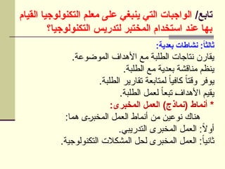 /‫تابع‬
‫القيام‬ ‫التكنولوجيا‬ ‫معلم‬ ‫على‬ ‫ينبغي‬ ‫التي‬ ‫الواجبات‬
‫التكنولوجيا؟‬ ‫لتدريس‬ ‫المختبر‬ ‫استخدام‬ ‫عند‬ ‫بها‬
:‫بعدية‬ ‫نشاطات‬ :ً
‫ا‬‫ثالث‬
.‫الموضوعة‬ ‫األهداف‬ ‫مع‬ ‫الطلبة‬ ‫نتاجات‬ ‫يقارن‬
.‫الطلبة‬ ‫مع‬ ‫بعدية‬ ‫مناقشة‬ ‫ينظم‬
.‫الطلبة‬ ‫تقارير‬ ‫لمتابعة‬ ً‫ا‬‫كافي‬ ً‫ا‬‫وقت‬ ‫يوفر‬
.‫الطلبة‬ ‫لعمل‬ ً‫ا‬‫تبع‬ U
‫ف‬‫األهدا‬ ‫يقيم‬
:‫المخبرى‬ ‫العمل‬ )‫(نماذج‬ ‫أنماط‬ *
:‫هما‬ ‫ى‬U
‫ر‬‫المخب‬ ‫العمل‬ ‫أنماط‬ ‫من‬ ‫نوعين‬ ‫هناك‬
.‫التدريبي‬ ‫المخبرى‬ ‫العمل‬ :ً
‫ال‬‫أو‬
.‫التكنولوجية‬ ‫المشكالت‬ ‫لحل‬ ‫المخبرى‬ ‫العمل‬ :ً‫ا‬‫ثاني‬
 