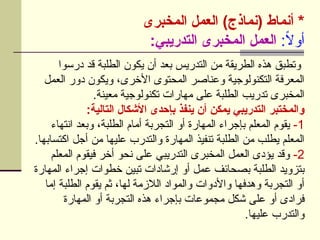 ‫المخبرى‬ ‫العمل‬ )‫(نماذج‬ ‫أنماط‬ *
:ً
‫ال‬‫أو‬
:‫التدريبي‬ ‫المخبرى‬ ‫العمل‬
‫درسوا‬ ‫قد‬ ‫الطلبة‬ ‫يكون‬ ‫أن‬ ‫بعد‬ ‫التدريس‬ ‫من‬ ‫الطريقة‬ ‫هذه‬ ‫وتطبق‬
‫العمل‬ ‫دور‬ ‫ويكون‬ ،‫األخرى‬ ‫المحتوى‬ ‫وعناصر‬ ‫التكنولوجية‬ ‫المعرفة‬
.‫معينة‬ ‫تكنولوجية‬ ‫مهارات‬ ‫على‬ ‫الطلبة‬ ‫تدريب‬ ‫المخبرى‬
:‫التالية‬ ‫األشكال‬ ‫بإحدى‬ ‫ينفذ‬ ‫أن‬ ‫يمكن‬ ‫التدريبي‬ ‫والمختبر‬
1
-
‫انتهاء‬ ‫وبعد‬ ،‫الطلبة‬ ‫أمام‬ ‫التجربة‬ ‫أو‬ ‫المهارة‬ ‫بإجراء‬ ‫المعلم‬ ‫يقوم‬
.‫اكتسابها‬ ‫أجل‬ ‫من‬ ‫عليها‬ ‫والتدرب‬ ‫المهارة‬ ‫تنفيذ‬ ‫الطلبة‬ ‫من‬ ‫يطلب‬ ‫المعلم‬
2
-
‫المعلم‬ ‫فيقوم‬ ‫أخر‬ ‫نحو‬ ‫على‬ ‫التدريبي‬ ‫المخبرى‬ ‫العمل‬ ‫يؤدى‬ ‫وقد‬
‫المهارة‬ ‫إجراء‬ ‫خطوات‬ ‫تبين‬ ‫إرشادات‬ ‫أو‬ ‫عمل‬ ‫بصحائف‬ ‫الطلبة‬ ‫بتزويد‬
‫إما‬ ‫الطلبة‬ ‫يقوم‬ ‫ثم‬ ،‫لها‬ ‫الالزمة‬ ‫والمواد‬ ‫واألدوات‬ ‫وهدفها‬ ‫التجربة‬ ‫أو‬
‫المهارة‬ ‫أو‬ ‫التجربة‬ ‫هذه‬ ‫بإجراء‬ ‫مجموعات‬ ‫شكل‬ ‫على‬ ‫أو‬ ‫فرادى‬
.‫عليها‬ ‫والتدرب‬
 