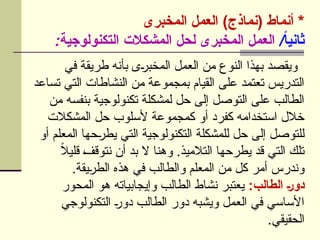 ‫المخبرى‬ ‫العمل‬ )‫(نماذج‬ ‫أنماط‬ *
/ً
‫ا‬‫ثاني‬
:‫التكنولوجية‬ ‫المشكالت‬ ‫لحل‬ ‫المخبرى‬ ‫العمل‬
‫في‬ ‫طريقة‬ ‫بأنه‬ ‫ى‬U
‫ر‬‫المخب‬ ‫العمل‬ ‫من‬ ‫النوع‬ ‫بهذا‬ ‫ويقصد‬
‫تساعد‬ ‫التي‬ ‫النشاطات‬ ‫من‬ ‫بمجموعة‬ ‫القيام‬ ‫على‬ ‫تعتمد‬ ‫التدريس‬
‫من‬ ‫بنفسه‬ ‫تكنولوجية‬ ‫لمشكلة‬ ‫حل‬ ‫إلى‬ ‫التوصل‬ ‫على‬ ‫الطالب‬
‫المشكالت‬ ‫حل‬ ‫ألسلوب‬ ‫كمجموعة‬ ‫أو‬ ‫كفرد‬ ‫استخدامه‬ ‫خالل‬
‫أو‬ ‫المعلم‬ ‫حها‬U
‫ر‬‫يط‬ ‫التي‬ ‫التكنولوجية‬ ‫للمشكلة‬ ‫حل‬ ‫إلى‬ ‫للتوصل‬
ً
‫ال‬‫قلي‬ U
‫ف‬‫نتوق‬ ‫أن‬ ‫بد‬ ‫ال‬ ‫وهنا‬ .‫التالميذ‬ ‫يطرحها‬ ‫قد‬ ‫التي‬ ‫تلك‬
.‫يقة‬U
‫ر‬‫الط‬ ‫هذه‬ ‫في‬ ‫والطالب‬ ‫المعلم‬ ‫من‬ ‫كل‬ ‫أمر‬ ‫وندرس‬
:‫الطالب‬ ]‫ر‬‫دو‬
‫المحور‬ ‫هو‬ ‫وإيجابياته‬ ‫الطالب‬ ‫نشاط‬ ‫يعتبر‬
‫التكنولوجي‬ U
‫ر‬‫دو‬ ‫الطالب‬ ‫دور‬ ‫ويشبه‬ ‫العمل‬ ‫في‬ ‫األساسي‬
.‫الحقيقي‬
 