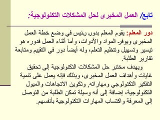/‫تابع‬
:‫التكنولوجية‬ ‫المشكالت‬ ‫لحل‬ ‫المخبرى‬ ‫العمل‬
:‫المعلم‬ ‫دور‬
‫العمل‬ ‫خطة‬ ‫وضع‬ ‫في‬ ‫ئيس‬U
‫ر‬ U
‫ر‬‫بدو‬ ‫المعلم‬ ‫يقوم‬
‫هو‬ ‫فدوره‬ ‫العمل‬ ‫أثناء‬ ‫وأما‬ ،‫واألدوات‬ ‫المواد‬ U
‫ر‬‫ويوف‬ ‫المخبرى‬
‫ومتابعة‬ ‫التقييم‬ ‫في‬ ‫دور‬ ً‫ا‬‫أيض‬ ‫وله‬ ،‫التعلم‬ ‫وتنظيم‬ ‫وتسهيل‬ ‫تيسير‬
.‫الطلبة‬ ‫تقارير‬
‫تحقيق‬ ‫إلى‬ ‫التكنولوجية‬ ‫المشكالت‬ ‫حل‬ ‫مختبر‬ ‫ويهدف‬
‫تنمية‬ ‫على‬ ‫يعمل‬ ‫فإنه‬ ‫وبذلك‬ ،‫المخبرى‬ ‫العمل‬ ‫وأهداف‬ ‫غايات‬
‫والميول‬ ‫االتجاهات‬ ‫وتكوين‬ ,‫ومهاراته‬ ‫التكنولوجي‬ ‫التفكير‬
‫التوصل‬ ‫من‬ ‫الطلبة‬ ‫تمكن‬ ‫وسيلة‬ ‫أنه‬ ‫إلى‬ ‫إضافة‬ ،‫التكنولوجية‬
.‫بأنفسهم‬ ‫التكنولوجية‬ ‫المهارات‬ ‫واكتساب‬ ‫المعرفة‬ ‫إلى‬
 
