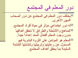 ‫المجتمع‬ ‫في‬ ‫المعلم‬ ‫دور‬

‫أصحاب‬ ‫دور‬ ‫عن‬ ‫المجتمع‬ ‫في‬ ‫المعلم‬ ‫دور‬ ‫يختلف‬
.‫األخرى‬ ‫المهن‬

.‫المجتمع‬ ‫أفراد‬ ‫حياة‬ ‫في‬ ‫مؤثر‬ ‫اجتماعي‬ ‫دور‬ ‫له‬

‫أهدافها‬ ‫تحقق‬ ‫ال‬ ‫والطرائق‬ ‫واألنشطة‬ ‫المناهج‬
.ً‫ا‬‫جيد‬ ً‫ا‬‫إعداد‬ ‫المعد‬ ‫الفعال‬ ‫المعلم‬ ‫وجود‬ ‫بدون‬

‫فهو‬ ‫البشرية‬ ‫الثروة‬ ‫على‬ ‫المؤتمن‬ ‫هو‬ ‫المعلم‬
‫التنشئة‬ ‫وتنشئتها‬ ‫وتربيتها‬ ‫رعايتها‬ ‫عن‬ ‫المسئول‬
.‫المجتمع‬ ‫أهداف‬ ‫يحقق‬ ‫بما‬ ‫السليمة‬
 