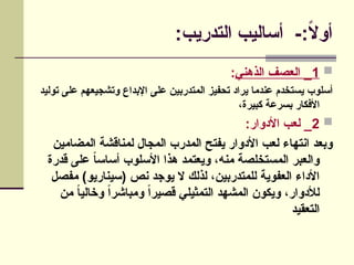 :‫التدريب‬ ‫أساليب‬ -:ً
‫ال‬‫أو‬

1
‫الذهني‬ ‫العصف‬ _
:
‫توليد‬ ‫على‬ ‫وتشجيعهم‬ ‫اإلبداع‬ ‫على‬ ‫المتدربين‬ ‫تحفيز‬ ‫يراد‬ ‫عندما‬ ‫يستخدم‬ ‫أسلوب‬
،‫كبيرة‬ ‫بسرعة‬ ‫األفكار‬

2
:‫األدوار‬ ‫لعب‬ _
‫المضامين‬ ‫لمناقشة‬ ‫المجال‬ ‫المدرب‬ ‫يفتح‬ ‫األدوار‬ ‫لعب‬ ‫انتهاء‬ ‫وبعد‬
‫قدرة‬ ‫على‬ ً
‫ا‬‫أساس‬ ‫األسلوب‬ ‫هذا‬ ‫ويعتمد‬ ،‫منه‬ ‫المستخلصة‬ ‫والعبر‬
‫مفصل‬ )‫(سيناريو‬ ‫نص‬ ‫يوجد‬ ‫ال‬ ‫لذلك‬ ،‫للمتدربين‬ ‫العفوية‬ ‫األداء‬
‫من‬ ً
‫ا‬‫وخالي‬ ً‫ا‬‫ومباشر‬ ً‫ا‬‫قصير‬ ‫التمثيلي‬ ‫المشهد‬ ‫ويكون‬ ،‫لألدوار‬
‫التعقيد‬
 