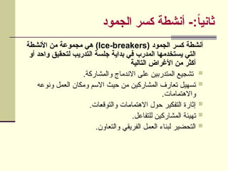 ‫الجمود‬ ‫كسر‬ ‫أنشطة‬ -:ً
‫ا‬‫ثاني‬
( ‫الجمود‬ ‫كسر‬ ‫أنشطة‬
Ice-breakers
‫األنشطة‬ ‫من‬ ‫مجموعة‬ ‫هي‬ )
‫أو‬ ‫واحد‬ ‫لتحقيق‬ ‫التدريب‬ ‫جلسة‬ ‫بداية‬ ‫في‬ ‫المدرب‬ ‫يستخدمها‬ ‫التي‬
‫التالية‬ ‫األغراض‬ ‫من‬ ‫أكثر‬

.‫شاركة‬U‫م‬‫وال‬ ‫االندماج‬ ‫على‬ ‫المتدربين‬ ‫تشجيع‬

‫ونوعه‬ ‫العمل‬ ‫ومكان‬ ‫االسم‬ ‫حيث‬ ‫من‬ ‫ين‬U‫ك‬‫المشار‬ ‫تعارف‬ ‫تسهيل‬
.‫امات‬U‫م‬‫واالهت‬

.‫ات‬U‫ع‬‫والتوق‬ ‫ات‬U‫م‬‫االهتما‬ ‫حول‬ ‫التفكير‬ ‫إثارة‬

.‫للتفاعل‬ ‫ين‬U‫ك‬‫المشار‬ ‫يئة‬U‫ه‬‫ت‬

.‫والتعاون‬ ‫الفريقي‬ ‫ل‬U‫م‬‫الع‬ ‫لبناء‬ ‫التحضير‬
 