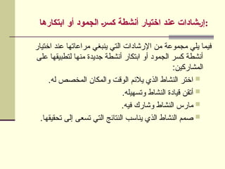 ‫ابتكارها‬ ‫أو‬ ‫الجمود‬ ]‫ر‬‫كس‬ ‫أنشطة‬ ‫اختيار‬ ‫عند‬ ‫]شادات‬‫ر‬‫إ‬:
‫اختيار‬ ‫عند‬ ‫مراعاتها‬ ‫ينبغي‬ ‫التي‬ ‫اإلرشادات‬ ‫من‬ ‫مجموعة‬ ‫يلي‬ ‫فيما‬
‫على‬ ‫لتطبيقها‬ ‫منها‬ ‫جديدة‬ ‫أنشطة‬ ‫ابتكار‬ ‫أو‬ ‫الجمود‬ ‫كسر‬ ‫أنشطة‬
:‫المشاركين‬

.‫له‬ ‫المخصص‬ ‫والمكان‬ ‫الوقت‬ ‫يالئم‬ ‫الذي‬ ‫النشاط‬ ‫اختر‬

.‫وتسهيله‬ ‫النشاط‬ ‫قيادة‬ ‫أتقن‬

.‫فيه‬ ‫وشارك‬ ‫النشاط‬ ‫مارس‬

.‫تحقيقها‬ ‫إلى‬ ‫تسعى‬ ‫التي‬ ‫النتائج‬ ‫يناسب‬ ‫الذي‬ ‫النشاط‬ ‫صمم‬
 