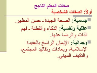 ‫الشخصية‬ ‫الصفات‬ :ً
‫ال‬‫أو‬

:‫جسمية‬
.‫ر‬U
‫ه‬‫المظ‬ ‫حسن‬ ‫ـ‬ ‫الجيدة‬ ‫الصحة‬

:‫ونفسية‬ ‫عقلية‬
‫فهم‬ ‫ـ‬ ‫والفطنة‬ ‫الذكاء‬
.‫عنها‬ ‫والرضا‬ ‫الذات‬

:‫وجدانية‬
‫بالعقيدة‬ ‫الراسخ‬ ‫اإليمان‬
،‫المجتمع‬ ‫وتقاليد‬ ‫وبعادات‬ ،‫اإلسالمية‬
.‫المهني‬ ‫والتكيف‬
‫الناجح‬ ‫المعلم‬ ‫صفات‬
 