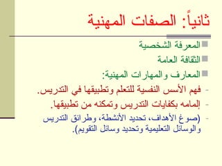 ‫المهنية‬ ‫الصفات‬ :ً‫ا‬‫ثاني‬

‫الشخصية‬ ‫المعرفة‬

‫العامة‬ ‫الثقافة‬

:‫المهنية‬ ‫والمهارات‬ ‫المعارف‬
-
.‫التدريس‬ ‫في‬ ‫وتطبيقها‬ ‫للتعلم‬ ‫النفسية‬ ‫األسس‬ ‫فهم‬
-
.‫تطبيقها‬ ‫من‬ ‫وتمكنه‬ ‫التدريس‬ ‫بكفايات‬ ‫إلمامه‬
-
‫التدريس‬ ‫وطرائق‬ ،‫األنشطة‬ ‫تحديد‬ ،‫األهداف‬ ‫(صوغ‬
.)‫التقويم‬ ‫وسائل‬ ‫وتحديد‬ ‫التعليمية‬ ‫والوسائل‬
 