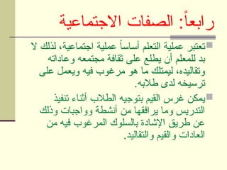 ‫االجتماعية‬ ‫الصفات‬ :ً‫ا‬‫رابع‬

‫ال‬ ‫لذلك‬ ،‫اجتماعية‬ ‫عملية‬ ً
‫ا‬‫أساس‬ ‫التعلم‬ ‫عملية‬ ‫تعتبر‬
‫وعاداته‬ ‫مجتمعه‬ ‫ثقافة‬ ‫على‬ ‫يطلع‬ ‫أن‬ ‫للمعلم‬ ‫بد‬
‫على‬ ‫ويعمل‬ ‫فيه‬ ‫مرغوب‬ ‫هو‬ ‫ما‬ ‫ليمتلك‬ ،‫وتقاليده‬
.‫طالبه‬ ‫لدى‬ ‫ترسيخه‬

‫تنفيذ‬ ‫أثناء‬ ‫الطالب‬ ‫بتوجيه‬ ‫القيم‬ ‫غرس‬ ‫يمكن‬
‫وذلك‬ ‫وواجبات‬ ‫أنشطة‬ ‫من‬ ‫يرافقها‬ ‫وما‬ ‫التدريس‬
‫من‬ ‫فيه‬ ‫المرغوب‬ ‫بالسلوك‬ ‫اإلشادة‬ ‫طريق‬ ‫عن‬
.‫والتقاليد‬ ‫والقيم‬ ‫العادات‬
 