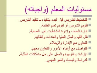 )‫(واجباته‬ ‫المعلم‬ ‫مسئوليات‬

.‫التدريس‬ ‫تنفيذ‬ ‫ــ‬ ‫بتنفيذه‬ ‫البدء‬ ‫قبل‬ ‫للتدريس‬ ‫التخطيط‬

.‫الطلبة‬ ‫تعلم‬ ‫تقويم‬ ‫أو‬ ‫التدريس‬ ‫تقويم‬

.‫الصفية‬ U
‫ر‬‫غي‬ ‫النشاطات‬ ‫وإدارة‬ ‫الصف‬ ‫إدارة‬

.‫والتقاليد‬ ‫والعادات‬ ‫العليا‬ ‫والمثل‬ ‫القيم‬ ‫نقل‬

.‫مالء‬U
‫ز‬‫وال‬ ‫اإلدارة‬ ‫مع‬ ‫التعاون‬

.‫معهم‬ ‫والتعاون‬ ‫األمور‬ ‫أولياء‬ ‫مع‬ ‫التواصل‬

.‫الطلبة‬ ‫مشكالت‬ ‫حل‬ ‫على‬ ‫والعمل‬ ‫والتوجيه‬ ‫اإلرشاد‬

.‫المهني‬ ‫والنمو‬ ‫والبحث‬ ‫الدراسة‬
 