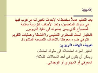 ‫تمهيد‬:
‫فيها‬ ‫مرغوب‬ ‫تغييرات‬ ‫إلحداث‬ ‫له‬ ‫مخطط‬ ً
‫ال‬‫عم‬ ‫التعليم‬ ‫يعد‬
‫بمثابة‬ ‫التربوية‬ ‫األهداف‬ ‫وتعد‬ ،‫المتعلمين‬ ‫سلوك‬ ‫في‬
.‫وس‬U
‫ر‬‫الد‬ ‫تنفيذ‬ ‫في‬ ‫بضوئه‬ ‫يسير‬ ‫الذي‬ ‫المصباح‬
‫التقويم‬ ‫وعمليات‬ ‫واألنشطة‬ ‫التعليمي‬ ‫للمحتوى‬ ‫المعلم‬ ‫فاختيار‬
.‫المنشودة‬ ‫التعليمية‬ ‫باألهداف‬ ‫معرفتنا‬ ‫ضوء‬ ‫في‬ ‫تتم‬
:‫التربوي‬ ‫الهدف‬ ‫]يف‬‫ر‬‫تع‬
،‫المتعلم‬ ‫سلوك‬ ‫في‬ ‫استحداثه‬ ‫المراد‬ ‫التغير‬
:‫الثالثة‬ ‫المجاالت‬ ‫أحد‬ ‫في‬ ‫يكون‬ ‫أن‬ ‫ويمكن‬
.‫الوجداني‬ ‫أو‬ ‫المهاري‬ ‫أو‬ ‫المعرفي‬
 