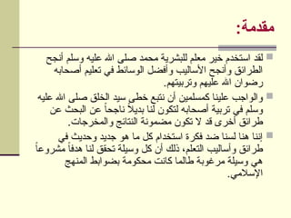 :‫مقدمة‬

‫أنجح‬ ‫وسلم‬ ‫عليه‬ ‫اهلل‬ ‫صلى‬ ‫محمد‬ ‫للبشرية‬ ‫معلم‬ ‫خير‬ ‫استخدم‬ ‫لقد‬
‫أصحابه‬ ‫تعليم‬ ‫في‬ ‫الوسائط‬ ‫وأفضل‬ ‫األساليب‬ ‫وأنجح‬ ‫الطرائق‬
.‫وتربيتهم‬ ‫عليهم‬ ‫اهلل‬ ‫رضوان‬

‫عليه‬ ‫اهلل‬ ‫صلى‬ ‫الخلق‬ ‫سيد‬ ‫خطى‬ ‫نتبع‬ ‫أن‬ ‫كمسلمين‬ ‫علينا‬ ‫والواجب‬
‫عن‬ ‫البحث‬ ‫عن‬ ً‫ا‬‫ناجح‬ ً
‫ال‬‫بدي‬ ‫لنا‬ ‫لتكون‬ ‫أصحابه‬ ‫تربية‬ ‫في‬ ‫وسلم‬
.‫والمخرجات‬ ‫النتائج‬ ‫مضمونة‬ ‫تكون‬ ‫ال‬ ‫قد‬ ‫أخرى‬ ‫طرائق‬

‫في‬ ‫وحديث‬ ‫جديد‬ ‫هو‬ ‫ما‬ ‫كل‬ ‫استخدام‬ ‫فكرة‬ ‫ضد‬ ‫لسنا‬ ‫هنا‬ ‫إننا‬
ً
‫ا‬‫مشروع‬ ً‫ا‬‫هدف‬ ‫لنا‬ ‫تحقق‬ ‫وسيلة‬ ‫كل‬ ‫أن‬ ‫ذلك‬ ،‫التعلم‬ ‫وأساليب‬ ‫طرائق‬
‫المنهج‬ ‫بضوابط‬ ‫محكومة‬ ‫كانت‬ ‫طالما‬ ‫مرغوبة‬ ‫وسيلة‬ ‫هي‬
.‫اإلسالمي‬
 