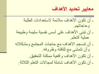 ‫األهداف‬ ‫تحديد‬ ‫معايير‬
‫الطلبة‬ ‫الستعدادات‬ ‫مالئمة‬ ‫األهداف‬ ‫تكون‬ ‫أن‬ ‫ـ‬
.‫وحاجاتهم‬
‫وطبيعة‬ ‫سليمة‬ ‫نفسية‬ ‫أسس‬ ‫على‬ ‫األهداف‬ ‫تبنى‬ ‫أن‬ ‫ـ‬
.‫التعلم‬ ‫عملية‬
‫ومشكالته‬ ‫المجتمع‬ ‫حاجات‬ ‫مع‬ ‫األهداف‬ ‫تنسجم‬ ‫أن‬ ‫ـ‬
.‫وظروفه‬ ‫ثقافته‬ ‫مع‬ ‫تتمشى‬ ‫وأن‬
.‫التحقيق‬ ‫ممكنة‬ ‫واقعية‬ ‫األهداف‬ ‫تكون‬ ‫أن‬ ‫ـ‬
.‫الثالثة‬ ‫التعلم‬ ‫لمجاالت‬ ‫شاملة‬ ‫األهداف‬ ‫تكون‬ ‫أن‬ ‫ـ‬
 