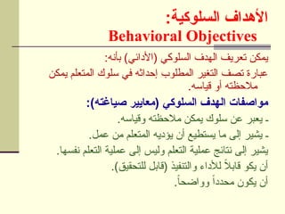 :‫السلوكية‬ ‫األهداف‬
Behavioral Objectives
:‫بأنه‬ )‫(األدائي‬ ‫السلوكي‬ ‫الهدف‬ ‫تعريف‬ ‫يمكن‬
‫يمكن‬ ‫المتعلم‬ ‫سلوك‬ ‫في‬ ‫إحداثه‬ ‫المطلوب‬ ‫التغير‬ ‫تصف‬ ‫عبارة‬
.‫قياسه‬ ‫أو‬ ‫مالحظته‬
:)‫صياغته‬ ‫(معايير‬ ‫السلوكي‬ ‫الهدف‬ ‫مواصفات‬
.‫وقياسه‬ ‫مالحظته‬ ‫يمكن‬ ‫سلوك‬ ‫عن‬ ‫يعبر‬ ‫ـ‬
.‫عمل‬ ‫من‬ ‫المتعلم‬ ‫يؤديه‬ ‫أن‬ ‫يستطيع‬ ‫ما‬ ‫إلى‬ ‫يشير‬ ‫ـ‬
.‫نفسها‬ ‫التعلم‬ ‫عملية‬ ‫إلى‬ ‫وليس‬ ‫التعلم‬ ‫عملية‬ ‫نتائج‬ ‫إلى‬ ‫يشير‬
.)‫للتحقيق‬ ‫(قابل‬ ‫والتنفيذ‬ ‫لألداء‬ ً
‫ال‬‫قاب‬ ‫يكو‬ ‫أن‬
.ً
‫ا‬‫وواضح‬ ً‫ا‬‫محدد‬ ‫يكون‬ ‫أن‬
 