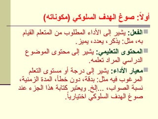 )‫(مكوناته‬ ‫السلوكي‬ ‫الهدف‬ ‫صوغ‬ :ً
‫ال‬‫أو‬

:‫الفعل‬
‫القيام‬ ‫المتعلم‬ ‫من‬ ‫المطلوب‬ ‫األداء‬ ‫إلى‬ ‫يشير‬
.‫يميز‬ ،‫يعدد‬ ،‫يذكر‬ :‫مثل‬ ،‫به‬

:‫التعليمي‬ ‫المحتوى‬
‫الموضوع‬ ‫محتوى‬ ‫إلى‬ ‫يشير‬
.‫تعلمه‬ ‫المراد‬ ‫الدراسي‬

:‫األداء‬ ‫معيار‬
‫التعلم‬ ‫مستوى‬ ‫أو‬ ‫درجة‬ ‫إلى‬ ‫يشير‬
،‫الزمنية‬ ‫المدة‬ ،‫خطأ‬ ‫دون‬ ،‫بدقة‬ :‫مثل‬ ‫فيه‬ ‫المرغوب‬
‫عند‬ ‫الجزء‬ ‫هذا‬ ‫كتابة‬ ‫ويعتبر‬ .‫إلخ‬... ،‫الصواب‬ ‫نسبة‬
.ً‫ا‬‫اختياري‬ ‫السلوكي‬ ‫الهدف‬ ‫صوغ‬
 